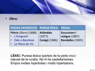 •  Obra:	
	
POESIA	PATRIÒTICA	 POESIA	ÈPICA	 PROSA	
Pàtria	(llibre)	(1888)	
•  L’Emigrant	
•  Oda	a	Barelona	
•  La	Plana	de	Vic	
AtlànKda	
(1877)	
Canigó	(1886)	
Excursions	i	
viatges	(1887)	
Rondalles	(1905)	
LÈXIC: Puresa lèxica (parteix de la parla viva i
natural de la ruralia. No hi ha castellanismes.
Empra moltes hipèrboles i molts hipèrbatons.
 