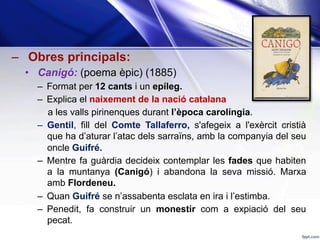 –  Obres principals:
•  Canigó: (poema èpic) (1885)
–  Format per 12 cants i un epíleg.
–  Explica el naixement de la nació catalana
a les valls pirinenques durant l’època carolíngia.
–  Gentil, fill del Comte Tallaferro, s'afegeix a l'exèrcit cristià
que ha d’aturar l’atac dels sarraïns, amb la companyia del seu
oncle Guifré.
–  Mentre fa guàrdia decideix contemplar les fades que habiten
a la muntanya (Canigó) i abandona la seva missió. Marxa
amb Flordeneu.
–  Quan Guifré se n’assabenta esclata en ira i l’estimba.
–  Penedit, fa construir un monestir com a expiació del seu
pecat.
 