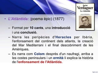 •  L’Atlàntida: (poema èpic) (1877)
–  Format per 10 cants, una introducció
i una conclusió.
–  Narra les peripècies d'Heracles per Ibèria,
l'enfonsament del continent dels atlants, la creació
del Mar Mediterrani i el final descobriment de les
Amèriques.
–  Es narra com Colom després d'un naufragi, arriba a
les costes peninsulars i un ermità li explica la història
de l'enfonsament de l'Atlàntida.
 