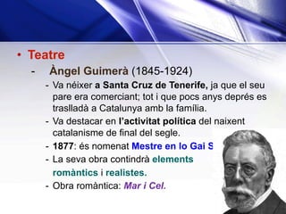 •  Teatre
-  Àngel Guimerà (1845-1924)
-  Va néixer a Santa Cruz de Tenerife, ja que el seu
pare era comerciant; tot i que pocs anys deprés es
traslladà a Catalunya amb la família.
-  Va destacar en l’activitat política del naixent
catalanisme de final del segle.
-  1877: és nomenat Mestre en lo Gai Saber.
-  La seva obra contindrà elements
romàntics i realistes.
-  Obra romàntica: Mar i Cel.
 
