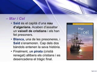 – Mar i Cel
•  Saïd és el capità d’una nau
d’algerians. Acaben d’assaltar
un vaixell de cristians i els han
fet presoners.
•  Blanca, una de les presoneres, i
Saïd s’enamoren. Cap dels dos
bàndols entenen la seva història.
•  Finalment, un pirata (cristià
renegat) allibera els cristians i es
desencadena el tràgic final.
 
