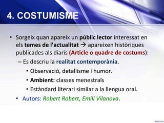 •  Sorgeix	quan	apareix	un	públic	lector	interessat	en	
els	temes	de	l’actualitat	à	apareixen	històriques	
publicades	als	diaris	(ArKcle	o	quadre	de	costums):		
– Es	descriu	la	realitat	contemporània.	
•  Observació,	detallisme	i	humor.	
•  Ambient:	classes	menestrals	
•  Estàndard	literari	similar	a	la	llengua	oral.	
•  Autors:	Robert	Robert,	Emili	Vilanova.	
4. COSTUMISME
 