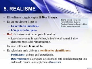 •  El realisme sorgeix cap a 1850 a França.
•  És un moviment lligat a:
–  La revolució industrial.
–  L'auge de la burgesia
•  Raó à instrument per copsar la realitat.
–  Reacciona contra la sensibilitat, la intuïció, el somni, i altre
elements propis del romanticisme.
•  Gènere rellevant: la novel·la.
•  Es relaciona amb diferents tendències científiques:
–  Positivisme: es basa en l’experiència.
–  Determinisme: la conducta dels humans està condicionada per una
cadena de causes i conseqüències (No atzar).
5. REALISME
Grans autors europeus:
Honoré Balzac, Gustave
Flaubert (Madame Bovary), Lleó
Tolstoi (Anna Karenina)
 