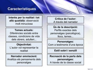 Interès per la realitat i tot
allò quotidià: observació
molt minuciosa
Narrador omniscient:
Analitza els pensaments dels
personatges
Temes actuals:
Diferències socials entre
classes, condicions de vida
dels obrers, adulteri...
Objectivitat:
L’autor vol representar la
realitat
Crítica de l’autor:
A través del narrador
Estil sobri i senzill
Recreació de la parla dels
personatges:
A través de la classe social
Ús de la descripció:
Perfils exactes dels
personatges (psicològica),
llocs, temes...
Personatges:
Com a testimonis d’una època
Característiques
 