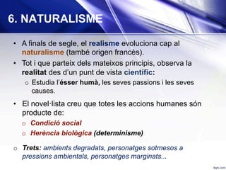 •  A finals de segle, el realisme evoluciona cap al
naturalisme (també origen francès).
•  Tot i que parteix dels mateixos principis, observa la
realitat des d’un punt de vista científic:
o  Estudia l’ésser humà, les seves passions i les seves
causes.
•  El novel·lista creu que totes les accions humanes són
producte de:
o  Condició social
o  Herència biològica (determinisme)
o  Trets: ambients degradats, personatges sotmesos a
pressions ambientals, personatges marginats...
6. NATURALISME
 