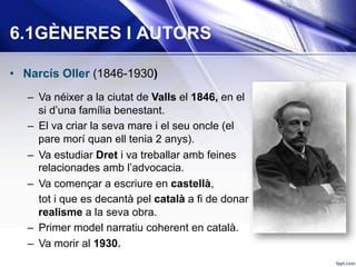 •  Narcís Oller (1846-1930)
–  Va néixer a la ciutat de Valls el 1846, en el
si d’una família benestant.
–  El va criar la seva mare i el seu oncle (el
pare morí quan ell tenia 2 anys).
–  Va estudiar Dret i va treballar amb feines
relacionades amb l’advocacia.
–  Va començar a escriure en castellà,
tot i que es decantà pel català a fi de donar
realisme a la seva obra.
–  Primer model narratiu coherent en català.
–  Va morir al 1930.
6.1GÈNERES I AUTORS
 