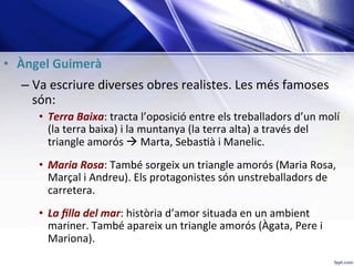 •  Àngel	Guimerà	 	
– Va	escriure	diverses	obres	realistes.	Les	més	famoses	
són:	
•  Terra	Baixa:	tracta	l’oposició	entre	els	treballadors	d’un	molí	
(la	terra	baixa)	i	la	muntanya	(la	terra	alta)	a	través	del	
triangle	amorós	à	Marta,	Sebas;à	i	Manelic.		
	
•  Maria	Rosa:	També	sorgeix	un	triangle	amorós	(Maria	Rosa,	
Marçal	i	Andreu).	Els	protagonistes	són	unstreballadors	de	
carretera.	
	
•  La	ﬁlla	del	mar:	història	d’amor	situada	en	un	ambient	
mariner.	També	apareix	un	triangle	amorós	(Àgata,	Pere	i	
Mariona).	
 