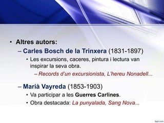 •  Altres autors:
– Carles Bosch de la Trinxera (1831-1897)
•  Les excursions, caceres, pintura i lectura van
inspirar la seva obra.
– Records d’un excursionista, L’hereu Nonadell...
– Marià Vayreda (1853-1903)
•  Va participar a les Guerres Carlines.
•  Obra destacada: La punyalada, Sang Nova...
 