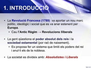 1. INTRODUCCIÓ
▪  La Revolució Francesa (1789) va aportar un nou marc
polític, ideològic i social que es va anar estenent per
Europa.
▪  Cau l’Antic Règim → Revolucions lliberals
▪  La gent qüestiona el poder absolut dels reis i la
sociedad estamental (por raó de naixement).
▪  Es proposa fer un sistema que limiti els poders del rei
i anul·li els de la noblesa.
▪  La societat es divideix amb: Absolutistes i Liberals
 