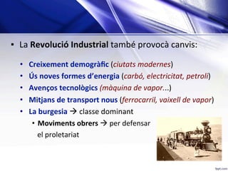 ▪  La	Revolució	Industrial	també	provocà	canvis:	
	
•  Creixement	demogràﬁc	(ciutats	modernes)	
•  Ús	noves	formes	d’energia	(carbó,	electricitat,	petroli)	
•  Avenços	tecnològics	(màquina	de	vapor...)	
•  Mitjans	de	transport	nous	(ferrocarril,	vaixell	de	vapor)	
•  La	burgesia	à	classe	dominant	
•  Moviments	obrers	à	per	defensar		
			el	proletariat
 