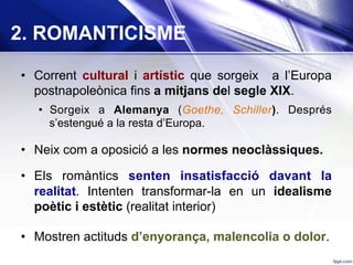 2. ROMANTICISME
•  Corrent cultural i artístic que sorgeix a l’Europa
postnapoleònica fins a mitjans del segle XIX.
•  Sorgeix a Alemanya (Goethe, Schiller). Després
s’estengué a la resta d’Europa.
•  Neix com a oposició a les normes neoclàssiques.
•  Els romàntics senten insatisfacció davant la
realitat. Intenten transformar-la en un idealisme
poètic i estètic (realitat interior)
•  Mostren actituds d’enyorança, malencolia o dolor.
 