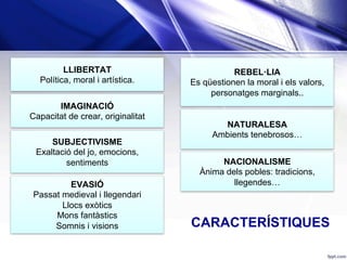 LLIBERTAT
Política, moral i artística.
IMAGINACIÓ
Capacitat de crear, originalitat
SUBJECTIVISME
Exaltació del jo, emocions,
sentiments
EVASIÓ
Passat medieval i llegendari
Llocs exòtics
Mons fantàstics
Somnis i visions
REBEL·LIA
Es qüestionen la moral i els valors,
personatges marginals..
NATURALESA
Ambients tenebrosos…
NACIONALISME
Ànima dels pobles: tradicions,
llegendes…
CARACTERÍSTIQUES
 
