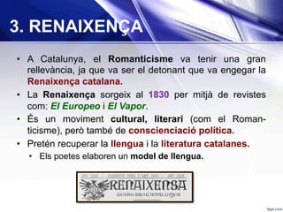 3. RENAIXENÇA
•  A Catalunya, el Romanticisme va tenir una gran
rellevància, ja que va ser el detonant que va engegar la
Renaixença catalana.
•  La Renaixença sorgeix al 1830 per mitjà de revistes
com: El Europeo i El Vapor.
•  És un moviment cultural, literari (com el Roman-
ticisme), però també de conscienciació política.
•  Pretén recuperar la llengua i la literatura catalanes.
•  Els poetes elaboren un model de llengua.
 
