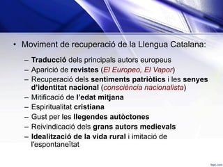•  Moviment de recuperació de la Llengua Catalana:
–  Traducció dels principals autors europeus
–  Aparició de revistes (El Europeo, El Vapor)
–  Recuperació dels sentiments patriòtics i les senyes
d’identitat nacional (consciència nacionalista)
–  Mitificació de l’edat mitjana
–  Espiritualitat cristiana
–  Gust per les llegendes autòctones
–  Reivindicació dels grans autors medievals
–  Idealització de la vida rural i imitació de
l'espontaneïtat
 