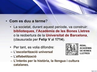 •  Com es duu a terme?
•  La societat, durant aquest període, va construir:
biblioteques, l’Acadèmia de les Bones Lletres
o la reobertura de la Universitat de Barcelona,
(clausurada per Felip V al 1714).
•  Per tant, es volia difondre:
–  L’escolarització universal
–  L’alfabetització
–  L’interès per la història, la llengua i cultura
catalanes.
 