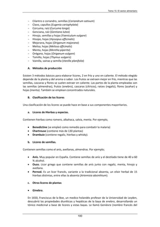 Tema 10. El sector alimentario
100
- Cilantro o coriandro, semillas (Coriandrum sativum)
- Clavo, capullos (Eugenia cariophylata)
- Cúrcuma, raíz (Curcuma longa)
- Genciana, raíz (Gentiana lutea)
- Hinojo, semillas y hojas (Foeniculum vulgare)
- Hisopo, hojas (Hyssopus officinalis)
- Mejorana, hojas (Origanum majorana)
- Melisa, hojas (Melissa officinalis)
- Menta, hojas (Mentha piperita)
- Orégano, hojas (Origanum vulgare)
- Tomillo, hojas (Thymus vulgaris)
- Vainilla, vainas y semilla (Vanilla planifolia)
A. Métodos de producción
Existen 3 métodos básicos para elaborar licores, 2 en frío y uno en caliente. El método elegido
depende de la planta y del aroma o sabor. Los frutos se extraen mejor en frío, mientras que las
semillas, cascaras y flores se suelen extraer en caliente. Las partes de la planta empleadas son
las semillas (almendras), frutos (enebro), cascaras (cítricos), raíces (regaliz), flores (azahar) y
hojas (menta). También se emplean concentrados naturales.
B. Clasificación de los licores
Una clasificación de los licores se puede hace en base a sus componentes mayoritarios.
a. Licores de Hierbas y especias.
Contienen hierbas como romero, albahaca, salvia, menta. Por ejemplo,
• Benedictine (se empleó como remedio para combatir la malaria)
• Chartreuse (contiene más de 130 plantas)
• Drambuie (contiene regaliz, hierbas y whisky).
b. Licores de semillas.
Contienen semillas como el anís, avellanas, almendras. Por ejemplo;
• Anís. Muy popular en España. Contiene semillas de anís y el destilado tiene de 40 a 60
% alcohol.
• Ouzo. Licor griego que contiene semillas de anís junto con regaliz, menta, hinojo y
avellana.
• Pernod. Es un licor francés, variante a la tradicional absenta, un elixir herbal de 15
hierbas distintas, entre ellas la absenta (Artemisia absinthium).
c. Otros licores de plantas
• Ginebra.
En 1650, Franciscus de la Boe, un medico holandés profesor de la Universidad de Leyden,
descubrió las propiedades diuréticas y hepáticas de la baya de enebro, desarrollando un
tónico medicinal a base de licores y estas bayas. Le llamó Geniévre (nombre francés del
 