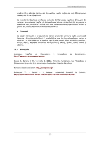 Tema 10. El sector alimentario
101
enebro). Lleva además cilantro, raíz de angélica, regaliz, corteza de casia (Cinnamomun
cassia), piel de naranja y limón.
La variante Bombay lleva semillas de coriandro de Marruecos, regaliz de China, piel de
naranja y almendras de España, raíz de Angélica de Sajonia, raíz de Orris (Iris germanica) y
enebro de Italia, corteza de casia de Indochina, pimienta cubeba (Piper cubeba) de Java y
granos del paraíso (Aframomum melegueta) de África.
• Vermouth
La palabra Vermouth es el equivalente francés al alemán wermut o inglés wormwood
(absenta, Artemisia absinthium). Es una bebida a base de vino reforzado con hierbas y
especias. Las principales son la angélica, jugo de aloe, canela, clavo, coriandro, genciana,
hisopo, melisa, mejorana, cáscara de naranja dulce y amarga, quinina, salvia, tomillo y
absenta.
10.5 Bibliografía
Asociación Española de Elaboradores y Envasadores de Condimentos.
http://www.asociaciondeespecias.com/
Buesa, C.; Echarri, J. M.; Torrecilla, C. (2005). Alimentos funcionales. Los Fitobióticos o
fitoquímicos. Desarrollo de la alimentación funcional en Cataluña. Barcelona.
European Spice Association. http://esa-spices.org/
Ludemann V., L. Zampa y S. Oddone. Universidad Nacional de Quilmes.
http://www.alimentacion.enfasis.com/notas/7653-a-base-extractos-naturales.
 