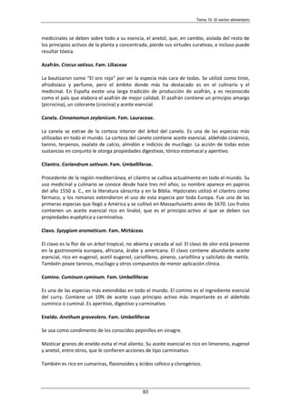 Tema 10. El sector alimentario
93
medicinales se deben sobre todo a su esencia, el anetol, que, en cambio, aislada del resto de
los principios activos de la planta y concentrada, pierde sus virtudes curativas, e incluso puede
resultar tóxica.
Azafrán. Crocus sativus. Fam. Liliaceae
La bautizaron como “El oro rojo” por ser la especia más cara de todas. Se utilizó como tinte,
afrodisíaco y perfume, pero el ámbito donde más ha destacado es en el culinario y el
medicinal. En España existe una larga tradición de producción de azafrán, y es reconocido
como el país que elabora el azafrán de mejor calidad. El azafrán contiene un principio amargo
(picrocina), un colorante (crocina) y aceite esencial.
Canela. Cinnamomun zeylanicum. Fam. Lauraceae.
La canela se extrae de la corteza interior del árbol del canelo. Es una de las especias más
utilizadas en todo el mundo. La corteza del canelo contiene aceite esencial, aldehído cinámico,
tanino, terpenos, oxalato de calcio, almidón e indicios de mucílago. La acción de todas estas
sustancias en conjunto le otorga propiedades digestivas, tónico estomacal y aperitivo.
Cilantro. Coriandrum sativum. Fam. Umbelliferae.
Procedente de la región mediterránea, el cilantro se cultiva actualmente en todo el mundo. Su
uso medicinal y culinario se conoce desde hace tres mil años; su nombre aparece en papiros
del año 1550 a. C., en la literatura sánscrita y en la Biblia. Hipócrates utilizó el cilantro como
fármaco, y los romanos extendieron el uso de esta especia por toda Europa. Fue una de las
primeras especias que llegó a América y se cultivó en Massachusetts antes de 1670. Los frutos
contienen un aceite esencial rico en linalol, que es el principio activo al que se deben sus
propiedades eupéptica y carminativa.
Clavo. Syzygium aromaticum. Fam. Mirtáceas
El clavo es la flor de un árbol tropical, no abierta y secada al sol. El clavo de olor está presente
en la gastronomía europea, africana, árabe y americana. El clavo contiene abundante aceite
esencial, rico en eugenol, acetil eugenol, cariofileno, pineno, cariofilina y salicilato de metilo.
También posee taninos, mucílago y otros compuestos de menor aplicación clínica.
Comino. Cuminum cyminum. Fam. Umbelliferae
Es una de las especias más extendidas en todo el mundo. El comino es el ingrediente esencial
del curry. Contiene un 10% de aceite cuyo principio activo más importante es el aldehído
cumínico o cuminal. Es aperitivo, digestivo y carminativo.
Eneldo. Anethum graveolens. Fam. Umbelliferae
Se usa como condimento de los conocidos pepinillos en vinagre.
Masticar granos de eneldo evita el mal aliento. Su aceite esencial es rico en limoneno, eugenol
y anetol, entre otros, que le confieren acciones de tipo carminativo.
También es rico en cumarinas, flavonoides y ácidos cafeico y clorogénico.
 
