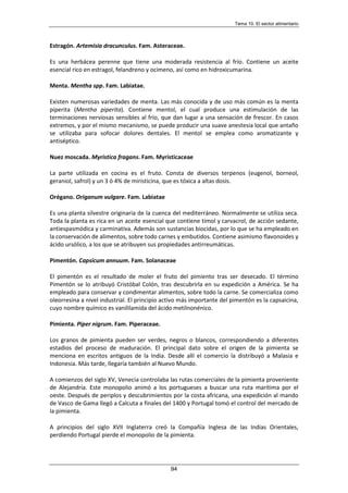 Tema 10. El sector alimentario
94
Estragón. Artemisia dracunculus. Fam. Asteraceae.
Es una herbácea perenne que tiene una moderada resistencia al frío. Contiene un aceite
esencial rico en estragol, felandreno y ocimeno, así como en hidroxicumarina.
Menta. Mentha spp. Fam. Labiatae.
Existen numerosas variedades de menta. Las más conocida y de uso más común es la menta
piperita (Mentha piperita). Contiene mentol, el cual produce una estimulación de las
terminaciones nerviosas sensibles al frío, que dan lugar a una sensación de frescor. En casos
extremos, y por el mismo mecanismo, se puede producir una suave anestesia local que antaño
se utilizaba para sofocar dolores dentales. El mentol se emplea como aromatizante y
antiséptico.
Nuez moscada. Myristica fragans. Fam. Myristicaceae
La parte utilizada en cocina es el fruto. Consta de diversos terpenos (eugenol, borneol,
geraniol, safrol) y un 3 ó 4% de miristicina, que es tóxica a altas dosis.
Orégano. Origanum vulgare. Fam. Labiatae
Es una planta silvestre originaria de la cuenca del mediterráneo. Normalmente se utiliza seca.
Toda la planta es rica en un aceite esencial que contiene timol y carvacrol, de acción sedante,
antiespasmódica y carminativa. Además son sustancias biocidas, por lo que se ha empleado en
la conservación de alimentos, sobre todo carnes y embutidos. Contiene asimismo flavonoides y
ácido ursólico, a los que se atribuyen sus propiedades antirreumáticas.
Pimentón. Capsicum annuum. Fam. Solanaceae
El pimentón es el resultado de moler el fruto del pimiento tras ser desecado. El término
Pimentón se lo atribuyó Cristóbal Colón, tras descubrirla en su expedición a América. Se ha
empleado para conservar y condimentar alimentos, sobre todo la carne. Se comercializa como
oleorresina a nivel industrial. El principio activo más importante del pimentón es la capsaicina,
cuyo nombre químico es vanililamida del ácido metilnonénico.
Pimienta. Piper nigrum. Fam. Piperaceae.
Los granos de pimienta pueden ser verdes, negros o blancos, correspondiendo a diferentes
estadios del proceso de maduración. El principal dato sobre el origen de la pimienta se
menciona en escritos antiguos de la India. Desde allí el comercio la distribuyó a Malasia e
Indonesia. Más tarde, llegaría también al Nuevo Mundo.
A comienzos del siglo XV, Venecia controlaba las rutas comerciales de la pimienta proveniente
de Alejandría. Este monopolio animó a los portugueses a buscar una ruta marítima por el
oeste. Después de periplos y descubrimientos por la costa africana, una expedición al mando
de Vasco de Gama llegó a Calcuta a finales del 1400 y Portugal tomó el control del mercado de
la pimienta.
A principios del siglo XVII Inglaterra creó la Compañía Inglesa de las Indias Orientales,
perdiendo Portugal pierde el monopolio de la pimienta.
 
