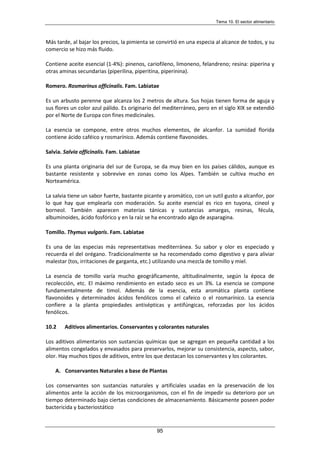 Tema 10. El sector alimentario
95
Más tarde, al bajar los precios, la pimienta se convirtió en una especia al alcance de todos, y su
comercio se hizo más fluido.
Contiene aceite esencial (1-4%): pinenos, cariofileno, limoneno, felandreno; resina: piperina y
otras aminas secundarias (piperilina, piperitina, piperinina).
Romero. Rosmarinus officinalis. Fam. Labiatae
Es un arbusto perenne que alcanza los 2 metros de altura. Sus hojas tienen forma de aguja y
sus flores un color azul pálido. Es originario del mediterráneo, pero en el siglo XIX se extendió
por el Norte de Europa con fines medicinales.
La esencia se compone, entre otros muchos elementos, de alcanfor. La sumidad florida
contiene ácido caféico y rosmarínico. Además contiene flavonoides.
Salvia. Salvia officinalis. Fam. Labiatae
Es una planta originaria del sur de Europa, se da muy bien en los países cálidos, aunque es
bastante resistente y sobrevive en zonas como los Alpes. También se cultiva mucho en
Norteamérica.
La salvia tiene un sabor fuerte, bastante picante y aromático, con un sutil gusto a alcanfor, por
lo que hay que emplearla con moderación. Su aceite esencial es rico en tuyona, cineol y
borneol. También aparecen materias tánicas y sustancias amargas, resinas, fécula,
albuminoides, ácido fosfórico y en la raíz se ha encontrado algo de asparagina.
Tomillo. Thymus vulgaris. Fam. Labiatae
Es una de las especias más representativas mediterránea. Su sabor y olor es especiado y
recuerda el del orégano. Tradicionalmente se ha recomendado como digestivo y para aliviar
malestar (tos, irritaciones de garganta, etc.) utilizando una mezcla de tomillo y miel.
La esencia de tomillo varía mucho geográficamente, altitudinalmente, según la época de
recolección, etc. El máximo rendimiento en estado seco es un 3%. La esencia se compone
fundamentalmente de timol. Además de la esencia, esta aromática planta contiene
flavonoides y determinados ácidos fenólicos como el cafeico o el rosmarínico. La esencia
confiere a la planta propiedades antisépticas y antifúngicas, reforzadas por los ácidos
fenólicos.
10.2 Aditivos alimentarios. Conservantes y colorantes naturales
Los aditivos alimentarios son sustancias químicas que se agregan en pequeña cantidad a los
alimentos congelados y envasados para preservarlos, mejorar su consistencia, aspecto, sabor,
olor. Hay muchos tipos de aditivos, entre los que destacan los conservantes y los colorantes.
A. Conservantes Naturales a base de Plantas
Los conservantes son sustancias naturales y artificiales usadas en la preservación de los
alimentos ante la acción de los microorganismos, con el fin de impedir su deterioro por un
tiempo determinado bajo ciertas condiciones de almacenamiento. Básicamente poseen poder
bactericida y bacteriostático
 