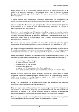 Tema 10. El sector alimentario
96
En los últimos años se ha incrementado el interés por el uso de sustancias naturales en la
industria de alimentos, cosmética y farmacéutica. Entre ellas, los aceites esenciales
(componentes volátiles) y, principalmente, las oleorresinas (componentes no volátiles) de
hierbas y especias.
Si bien la principal aplicación de dichos compuestos tiene que ver con sus características
sápido-aromáticas, también existe un demostrado efecto conservante de algunos de ellos.
Algunos estudios han demostrado que, para productos cárnicos, la combinación óptima de
plantas consiste en una mezcla de aceite esencial de orégano, oleorresina de cápsicum y
oleorresina de cúrcuma aplicada al 0,1%.
Se obtienen a partir de aceites esenciales y oleorresinas. Estos extractos son mezclas naturales
complejas, extraídas a partir de materias primas vegetales cuidadosamente seleccionadas y
utilizando tecnologías especiales de extracción. Reproducen las características de aroma y
sabor de la materia prima de la que provienen y son totalmente diferentes en cuanto a su
comportamiento fisicoquímico.
En primer lugar, los aceites esenciales son compuestos constituidos por unos pocos
componentes volátiles, es decir poseen una fórmula bien definida en la mayoría de los casos.
Por su parte, las oleorresinas, debido a la tecnología de extracción empleada, se definen como
la fracción no volátil potencialmente extraíble de un vegetal dado y su fórmula química es
compleja. Estas características hacen que, por ejemplo, las oleorresinas sean más estables.
La aplicación de estos extractos como conservantes naturales está relacionada con estructuras
químicas específicas, presentes en los materiales vegetales de partida. Pueden mencionarse:
- el carvacrol y el timol en el orégano
- el ácido carnósico en el romero
- la capsaicina en los ajíes picantes
- la curcumina en la cúrcuma
- el eugenol en el clavo de olor, en el laurel y en la albahaca
- otros compuestos presentes en vegetales (coriandro, el ajo y la alhova entre otros).
Algunos de estos compuestos poseen actividad antibacteriana, otros tienen actividad
antifúngica, y otros, actividad antioxidante. Además, algunos se encuentran en la fracción
volátil, como el carvacrol, el timol y el eugenol, y otros en la fracción no volátil, como la
curcumina, la capsaicina y el ácido carnósico.
Es decir, los componentes con actividad antimicrobiana y/o antioxidante de diferentes
vegetales se encuentran presentes en diversas fracciones.
En el caso de productos cárnicos, como las hamburguesas congeladas, donde la principal causa
de deterioro es por oxidación, se puede aplicar una combinación con alto contenido de
oleorresina de romero. En el caso de embutidos, como las salchichas, se emplea una
combinación para evitar contaminación en la superficie durante el proceso de envasado.
En el caso de productos de panadería y bollería, se puede emplear una mezcla con importante
actividad antibacteriana, considerando además un mínimo de aporte de color.
 