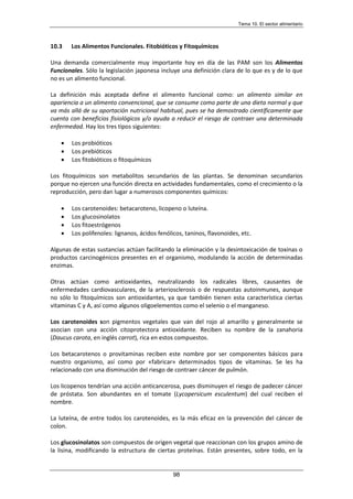 Tema 10. El sector alimentario
98
10.3 Los Alimentos Funcionales. Fitobióticos y Fitoquímicos
Una demanda comercialmente muy importante hoy en día de las PAM son los Alimentos
Funcionales. Sólo la legislación japonesa incluye una definición clara de lo que es y de lo que
no es un alimento funcional.
La definición más aceptada define el alimento funcional como: un alimento similar en
apariencia a un alimento convencional, que se consume como parte de una dieta normal y que
va más allá de su aportación nutricional habitual, pues se ha demostrado científicamente que
cuenta con beneficios fisiológicos y/o ayuda a reducir el riesgo de contraer una determinada
enfermedad. Hay los tres tipos siguientes:
• Los probióticos
• Los prebióticos
• Los fitobióticos o fitoquímicos
Los fitoquímicos son metabolitos secundarios de las plantas. Se denominan secundarios
porque no ejercen una función directa en actividades fundamentales, como el crecimiento o la
reproducción, pero dan lugar a numerosos componentes químicos:
• Los carotenoides: betacaroteno, licopeno o luteína.
• Los glucosinolatos
• Los fitoestrógenos
• Los polifenoles: lignanos, ácidos fenólicos, taninos, flavonoides, etc.
Algunas de estas sustancias actúan facilitando la eliminación y la desintoxicación de toxinas o
productos carcinogénicos presentes en el organismo, modulando la acción de determinadas
enzimas.
Otras actúan como antioxidantes, neutralizando los radicales libres, causantes de
enfermedades cardiovasculares, de la arteriosclerosis o de respuestas autoinmunes, aunque
no sólo lo fitoquímicos son antioxidantes, ya que también tienen esta característica ciertas
vitaminas C y A, así como algunos oligoelementos como el selenio o el manganeso.
Los carotenoides son pigmentos vegetales que van del rojo al amarillo y generalmente se
asocian con una acción citoprotectora antioxidante. Reciben su nombre de la zanahoria
(Daucus carota, en inglés carrot), rica en estos compuestos.
Los betacarotenos o provitaminas reciben este nombre por ser componentes básicos para
nuestro organismo, así como por «fabricar» determinados tipos de vitaminas. Se les ha
relacionado con una disminución del riesgo de contraer cáncer de pulmón.
Los licopenos tendrían una acción anticancerosa, pues disminuyen el riesgo de padecer cáncer
de próstata. Son abundantes en el tomate (Lycopersicum esculentum) del cual reciben el
nombre.
La luteína, de entre todos los carotenoides, es la más eficaz en la prevención del cáncer de
colon.
Los glucosinolatos son compuestos de origen vegetal que reaccionan con los grupos amino de
la lisina, modificando la estructura de ciertas proteínas. Están presentes, sobre todo, en la
 