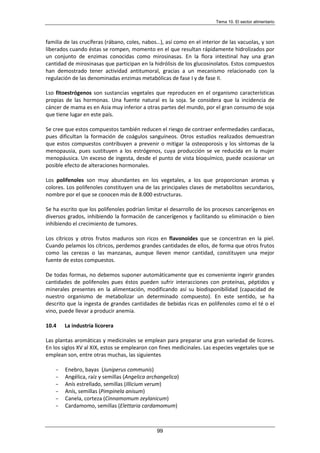 Tema 10. El sector alimentario
99
familia de las crucíferas (rábano, coles, nabos…), así como en el interior de las vacuolas, y son
liberados cuando éstas se rompen, momento en el que resultan rápidamente hidrolizados por
un conjunto de enzimas conocidas como mirosinasas. En la flora intestinal hay una gran
cantidad de mirosinasas que participan en la hidrólisis de los glucosinolatos. Estos compuestos
han demostrado tener actividad antitumoral, gracias a un mecanismo relacionado con la
regulación de las denominadas enzimas metabólicas de fase I y de fase II.
Lso fitoestrógenos son sustancias vegetales que reproducen en el organismo características
propias de las hormonas. Una fuente natural es la soja. Se considera que la incidencia de
cáncer de mama es en Asia muy inferior a otras partes del mundo, por el gran consumo de soja
que tiene lugar en este país.
Se cree que estos compuestos también reducen el riesgo de contraer enfermedades cardiacas,
pues dificultan la formación de coágulos sanguíneos. Otros estudios realizados demuestran
que estos compuestos contribuyen a prevenir o mitigar la osteoporosis y los síntomas de la
menopausia, pues sustituyen a los estrógenos, cuya producción se ve reducida en la mujer
menopáusica. Un exceso de ingesta, desde el punto de vista bioquímico, puede ocasionar un
posible efecto de alteraciones hormonales.
Los polifenoles son muy abundantes en los vegetales, a los que proporcionan aromas y
colores. Los polifenoles constituyen una de las principales clases de metabolitos secundarios,
nombre por el que se conocen más de 8.000 estructuras.
Se ha escrito que los polifenoles podrían limitar el desarrollo de los procesos cancerígenos en
diversos grados, inhibiendo la formación de cancerígenos y facilitando su eliminación o bien
inhibiendo el crecimiento de tumores.
Los cítricos y otros frutos maduros son ricos en flavonoides que se concentran en la piel.
Cuando pelamos los cítricos, perdemos grandes cantidades de ellos, de forma que otros frutos
como las cerezas o las manzanas, aunque lleven menor cantidad, constituyen una mejor
fuente de estos compuestos.
De todas formas, no debemos suponer automáticamente que es conveniente ingerir grandes
cantidades de polifenoles pues éstos pueden sufrir interacciones con proteínas, péptidos y
minerales presentes en la alimentación, modificando así su biodisponibilidad (capacidad de
nuestro organismo de metabolizar un determinado compuesto). En este sentido, se ha
descrito que la ingesta de grandes cantidades de bebidas ricas en polifenoles como el té o el
vino, puede llevar a producir anemia.
10.4 La industria licorera
Las plantas aromáticas y medicinales se emplean para preparar una gran variedad de licores.
En los siglos XV al XIX, estos se emplearon con fines medicinales. Las especies vegetales que se
emplean son, entre otras muchas, las siguientes
- Enebro, bayas (Juniperus communis)
- Angélica, raíz y semillas (Angelica archangelica)
- Anís estrellado, semillas (Illicium verum)
- Anís, semillas (Pimpinela anisum)
- Canela, corteza (Cinnamomum zeylanicum)
- Cardamomo, semillas (Elettaria cardamomum)
 