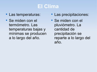 El Clima

    Las temperaturas:      
                               Las precipitaciones:

    Se miden con el        
                               Se miden con el
    termómetro. Las            pluviómetro. La
    temperaturas bajas y       cantidad de
    mínimas se producen        precipitación se
    a lo largo del año.        reparte a lo largo del
                               año.
 