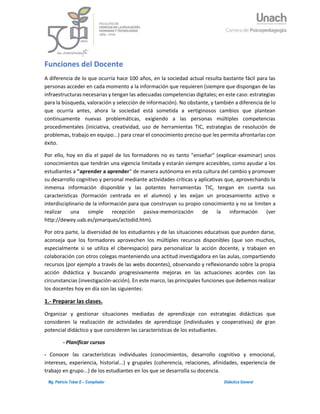 1Mg. Patricio Tobar E – Compilador Didáctica General
Funciones del Docente
A diferencia de lo que ocurría hace 100 años, en la sociedad actual resulta bastante fácil para las
personas acceder en cada momento a la información que requieren (siempre que dispongan de las
infraestructuras necesarias y tengan las adecuadas competencias digitales; en este caso: estrategias
para la búsqueda, valoración y selección de información). No obstante, y también a diferencia de lo
que ocurría antes, ahora la sociedad está sometida a vertiginosos cambios que plantean
continuamente nuevas problemáticas, exigiendo a las personas múltiples competencias
procedimentales (iniciativa, creatividad, uso de herramientas TIC, estrategias de resolución de
problemas, trabajo en equipo...) para crear el conocimiento preciso que les permita afrontarlas con
éxito.
Por ello, hoy en día el papel de los formadores no es tanto "enseñar" (explicar-examinar) unos
conocimientos que tendrán una vigencia limitada y estarán siempre accesibles, como ayudar a los
estudiantes a "aprender a aprender" de manera autónoma en esta cultura del cambio y promover
su desarrollo cognitivo y personal mediante actividades críticas y aplicativas que, aprovechando la
inmensa información disponible y las potentes herramientas TIC, tengan en cuenta sus
características (formación centrada en el alumno) y les exijan un procesamiento activo e
interdisciplinario de la información para que construyan su propio conocimiento y no se limiten a
realizar una simple recepción pasiva-memorización de la información (ver
http://dewey.uab.es/pmarques/actodid.htm).
Por otra parte, la diversidad de los estudiantes y de las situaciones educativas que pueden darse,
aconseja que los formadores aprovechen los múltiples recursos disponibles (que son muchos,
especialmente si se utiliza el ciberespacio) para personalizar la acción docente, y trabajen en
colaboración con otros colegas manteniendo una actitud investigadora en las aulas, compartiendo
recursos (por ejemplo a través de las webs docentes), observando y reflexionando sobre la propia
acción didáctica y buscando progresivamente mejoras en las actuaciones acordes con las
circunstancias (investigación-acción). En este marco, las principales funciones que debemos realizar
los docentes hoy en día son las siguientes:
1.- Preparar las clases.
Organizar y gestionar situaciones mediadas de aprendizaje con estrategias didácticas que
consideren la realización de actividades de aprendizaje (individuales y cooperativas) de gran
potencial didáctico y que consideren las características de los estudiantes.
- Planificar cursos
- Conocer las características individuales (conocimientos, desarrollo cognitivo y emocional,
intereses, experiencia, historial...) y grupales (coherencia, relaciones, afinidades, experiencia de
trabajo en grupo...) de los estudiantes en los que se desarrolla su docencia.
 