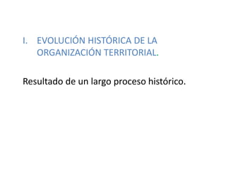 I. EVOLUCIÓN HISTÓRICA DE LA
ORGANIZACIÓN TERRITORIAL.
Resultado de un largo proceso histórico.
 