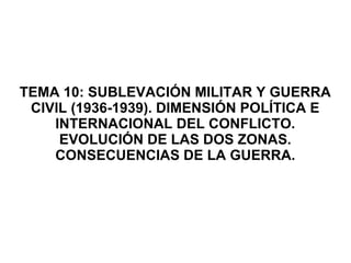 TEMA 10: SUBLEVACIÓN MILITAR Y GUERRA
CIVIL (1936-1939). DIMENSIÓN POLÍTICA E
INTERNACIONAL DEL CONFLICTO.
EVOLUCIÓN DE LAS DOS ZONAS.
CONSECUENCIAS DE LA GUERRA.
 