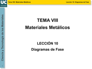 Tema VIII: Materiales Metálicos Lección 10: Diagramas de Fase
Ciencia
y
Tecnología
de
los
Materiales
1
TEMA VIII
Materiales Metálicos
LECCIÓN 10
Diagramas de Fase
 