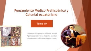 Pensamiento Médico Prehispánico y
Colonial ecuatoriano
-Sociedad aborigen y su visión del mundo
-Agentes de Salud en la medicina aborigen
-Pensamiento médico de Eugenio Espejo
Tema 10
 