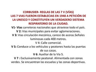 CORBUSIER- REGLAS DE LAS 7 V (VÍAS)
LAS 7 VIAS FUERON ESTABLECIAS EN 1948 A PETICIÓN DE
LA UNESCO Y CONSTITUYEN UN VERDADERO SISTEMA
RESPIRATORIO DE LA CIUDAD.
V1- Vias carreteras nacionales que atraviese todo el país.
V 2: Vias municipales para evitar aglomeraciones.
V 3: Vias circulación mecánica, carece de aceras.Señales
luminosas cada 400 metros.
V 4: Calle comercial.
V 5: Conduce a los vehículos y peatones hasta las puertas
de sus casas.
V 6: Auxiliar de la Vía 5.
V 7 : Exclusivamente peatonal. Alimentada con zonas
verdes. Se encuentran las escuelas y las zonas deportivas.
 