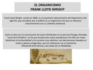 EL ORGANICISMO
FRANK LLOYD WRIGHT
Frank Lloyd Wright, nacido en 1869, es el arquitecto representativo del Organicismo del
siglo XX, que considera que el edificio es un organismo vivo que se relaciona
estrechamente con su contexto ambiental.
Inicia su obra con la construcción de casas individuales en la zona de Chicago, llamadas
"casas de la Pradera", en las que ensaya esta nueva arquitectura. En ellas son notas
distintivas la horizontalidad y las cornisas muy salientes, con decoraciones basadas en
rectas y planos ortogonales, que las relacionan con el clasicismo.
TIPICAS DE ESTE ESTILO, LAS CASAS DE LA PRADERAS
 