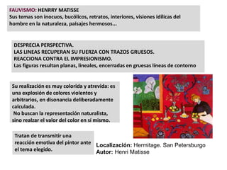 FAUVISMO: HENRRY MATISSE
Sus temas son inocuos, bucólicos, retratos, interiores, visiones idílicas del
hombre en la naturaleza, paisajes hermosos...
DESPRECIA PERSPECTIVA.
LAS LINEAS RECUPERAN SU FUERZA CON TRAZOS GRUESOS.
REACCIONA CONTRA EL IMPRESIONISMO.
Las figuras resultan planas, lineales, encerradas en gruesas líneas de contorno
Su realización es muy colorida y atrevida: es
una explosión de colores violentos y
arbitrarios, en disonancia deliberadamente
calculada.
No buscan la representación naturalista,
sino realzar el valor del color en sí mismo.
Tratan de transmitir una
reacción emotiva del pintor ante
el tema elegido.
Localización: Hermitage. San Petersburgo
Autor: Henri Matisse
 