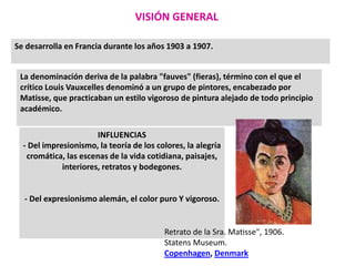 VISIÓN GENERAL
Se desarrolla en Francia durante los años 1903 a 1907.
La denominación deriva de la palabra "fauves" (fieras), término con el que el
crítico Louis Vauxcelles denominó a un grupo de pintores, encabezado por
Matisse, que practicaban un estilo vigoroso de pintura alejado de todo principio
académico.
INFLUENCIAS
- Del impresionismo, la teoría de los colores, la alegría
cromática, las escenas de la vida cotidiana, paisajes,
interiores, retratos y bodegones.
- Del expresionismo alemán, el color puro Y vigoroso.
Retrato de la Sra. Matisse", 1906.
Statens Museum.
Copenhagen, Denmark
 