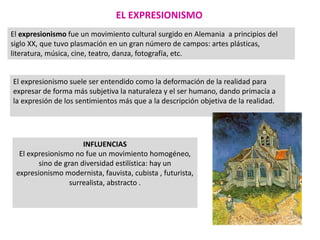 EL EXPRESIONISMO
El expresionismo fue un movimiento cultural surgido en Alemania a principios del
siglo XX, que tuvo plasmación en un gran número de campos: artes plásticas,
literatura, música, cine, teatro, danza, fotografía, etc.
El expresionismo suele ser entendido como la deformación de la realidad para
expresar de forma más subjetiva la naturaleza y el ser humano, dando primacía a
la expresión de los sentimientos más que a la descripción objetiva de la realidad.
INFLUENCIAS
El expresionismo no fue un movimiento homogéneo,
sino de gran diversidad estilística: hay un
expresionismo modernista, fauvista, cubista , futurista,
surrealista, abstracto .
 