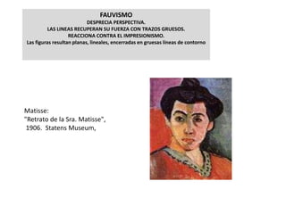 FAUVISMO
DESPRECIA PERSPECTIVA.
LAS LINEAS RECUPERAN SU FUERZA CON TRAZOS GRUESOS.
REACCIONA CONTRA EL IMPRESIONISMO.
Las figuras resultan planas, lineales, encerradas en gruesas líneas de contorno
Matisse:
"Retrato de la Sra. Matisse",
1906. Statens Museum,
 