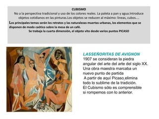 CUBISMO
No a la perspectiva tradicional y uso de los colores reales. La paleta a pan y agua.Introduce
objetos cotidianos en las pinturas.Los objetos se reducen al máximo: lineas, cubos....
Los principales temas serán los retratos y las naturalezas muertas urbanas, los elementos que se
disponen de modo caótico sobre la mesa de un café.
Se trabaja la cuarta dimensión, el objeto vito desde varios puntos PICASO
LASSEÑORITAS DE AVIGNON
1907 se consideran la piedra
angular del arte del arte del siglo XX.
Una obra maestra marcaba un
nuevo punto de partida
A partir de aquí Picaso elimina
todo lo sublime de la tradición.
El Cubismo sólo es comprensible
si rompemos con lo anterior.
 