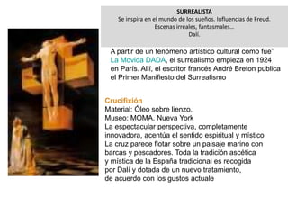 SURREALISTA
Se inspira en el mundo de los sueños. Influencias de Freud.
Escenas irreales, fantasmales…
Dalí.
A partir de un fenómeno artístico cultural como fue”
La Movida DADA, el surrealismo empieza en 1924
en París. Allí, el escritor francés André Breton publica
el Primer Manifiesto del Surrealismo
Crucifixión
Material: Óleo sobre lienzo.
Museo: MOMA. Nueva York
La espectacular perspectiva, completamente
innovadora, acentúa el sentido espiritual y místico
La cruz parece flotar sobre un paisaje marino con
barcas y pescadores. Toda la tradición ascética
y mística de la España tradicional es recogida
por Dalí y dotada de un nuevo tratamiento,
de acuerdo con los gustos actuale
 