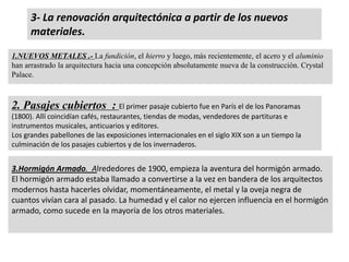 3- La renovación arquitectónica a partir de los nuevos
materiales.
1.NUEVOS METALES .- La fundición, el hierro y luego, más recientemente, el acero y el aluminio
han arrastrado la arquitectura hacia una concepción absolutamente nueva de la construcción. Crystal
Palace.
2. Pasajes cubiertos : El primer pasaje cubierto fue en París el de los Panoramas
(1800). Allí coincidían cafés, restaurantes, tiendas de modas, vendedores de partituras e
instrumentos musicales, anticuarios y editores.
Los grandes pabellones de las exposiciones internacionales en el siglo XIX son a un tiempo la
culminación de los pasajes cubiertos y de los invernaderos.
3.Hormigón Armado. Alrededores de 1900, empieza la aventura del hormigón armado.
El hormigón armado estaba llamado a convertirse a la vez en bandera de los arquitectos
modernos hasta hacerles olvidar, momentáneamente, el metal y la oveja negra de
cuantos vivían cara al pasado. La humedad y el calor no ejercen influencia en el hormigón
armado, como sucede en la mayoría de los otros materiales.
 