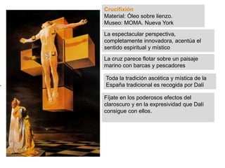 Crucifixión
Material: Óleo sobre lienzo.
Museo: MOMA. Nueva York
La espectacular perspectiva,
completamente innovadora, acentúa el
sentido espiritual y místico
La cruz parece flotar sobre un paisaje
marino con barcas y pescadores
Toda la tradición ascética y mística de la
España tradicional es recogida por Dalí
Fíjate en los poderosos efectos del
claroscuro y en la expresividad que Dalí
consigue con ellos.
 