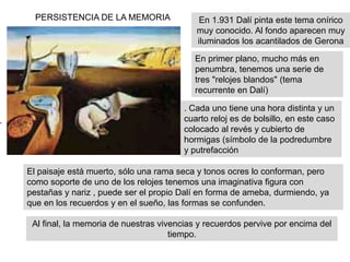 En 1.931 Dalí pinta este tema onírico
muy conocido. Al fondo aparecen muy
iluminados los acantilados de Gerona
PERSISTENCIA DE LA MEMORIA
En primer plano, mucho más en
penumbra, tenemos una serie de
tres "relojes blandos" (tema
recurrente en Dalí)
. Cada uno tiene una hora distinta y un
cuarto reloj es de bolsillo, en este caso
colocado al revés y cubierto de
hormigas (símbolo de la podredumbre
y putrefacción
El paisaje está muerto, sólo una rama seca y tonos ocres lo conforman, pero
como soporte de uno de los relojes tenemos una imaginativa figura con
pestañas y nariz , puede ser el propio Dalí en forma de ameba, durmiendo, ya
que en los recuerdos y en el sueño, las formas se confunden.
Al final, la memoria de nuestras vivencias y recuerdos pervive por encima del
tiempo.
 