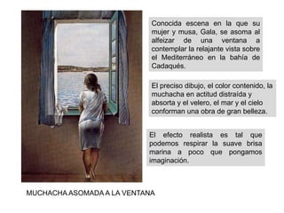Conocida escena en la que su
mujer y musa, Gala, se asoma al
alfeizar de una ventana a
contemplar la relajante vista sobre
el Mediterráneo en la bahía de
Cadaqués.
MUCHACHA ASOMADA A LA VENTANA
El preciso dibujo, el color contenido, la
muchacha en actitud distraída y
absorta y el velero, el mar y el cielo
conforman una obra de gran belleza.
El efecto realista es tal que
podemos respirar la suave brisa
marina a poco que pongamos
imaginación.
 