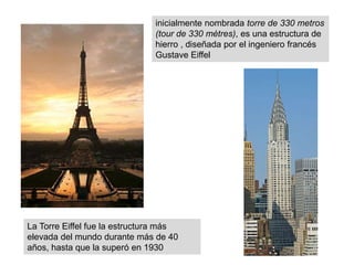 inicialmente nombrada torre de 330 metros
(tour de 330 mètres), es una estructura de
hierro , diseñada por el ingeniero francés
Gustave Eiffel
La Torre Eiffel fue la estructura más
elevada del mundo durante más de 40
años, hasta que la superó en 1930
 