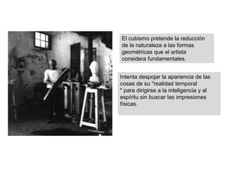 El cubismo pretende la reducción
de la naturaleza a las formas
geométricas que el artista
considera fundamentales.
Intenta despojar la apariencia de las
cosas de su "realidad temporal
" para dirigirse a la inteligencia y al
espíritu sin buscar las impresiones
físicas.
 