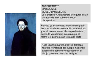 AUTORETRATO
EPOCA AZUL
MUSEO BARCELONA
La Celestina y Autorretrato las figuras están
pintadas de azul sobre un fondo
blanquecino.
Picasso ya está empezando a transgredir
las normas de representación académicas
y se atreve a mostrar el cuerpo desde un
punto de vista frontal mientras que el
rostro y el pecho están vistos de perfil.
No le importa marcar a través del trazo
negro la frontalidad del cuerpo, haciendo
evidente su dominio y seguridad en el
dibujo que se el que crea la figura.
 