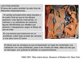 LAS STAS.AVIGON.
El tema del cuadro también ha sido fruto de
diferentes interpretaciones,.
1906-1907. Óleo sobre lienzo. Museum of Modern Art. New York.
. El cambio principal entre estos bocetos y
el cuadro final es que en los dibujos
aparecen unas figuras masculinas: un
marinero y un estudiante de medicina,
figuras identificadas por detalles que
aprecen o desaparecen según el dibujo de
que se trate.
Es una escena que transcurre en un
prostíbulo, sobre todo al estar tan cercana
a una obra como El harén
El efecto que se consigue es que el espectador en lugar de contemplar una
habitación con unas prostitutas, pase a ser mirado por ellas, ellas son las que
le interrogan, son quienes le solicitan un posicionamiento.
 