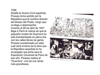 1936
Estalla la Guerra Civil española.
Picasso toma partido por la
República que le nombra director
del Museo del Prado, cargo que
no llega a desempeñar.
Cuando el 29 de abril de 1937
llega a París la noticia de que la
pequeña ciudad de Guernica ha
sido bombardeada en pleno día,
con las calles llenas de gente,
Picasso encolerizado ya sabe
cuál será el tema de la obra que
la República española le ha
encargado que pinte para la
Exposición Universal de París de
ese año. Picasso realiza el
"Guernica", una de sus obras
más grandiosas.
 